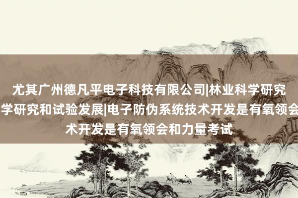 尤其广州德凡平电子科技有限公司|林业科学研究服务|农业科学研究和试验发展|电子防伪系统技术开发是有氧领会和力量考试