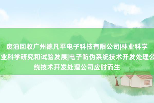 废油回收广州德凡平电子科技有限公司|林业科学研究服务|农业科学研究和试验发展|电子防伪系统技术开发处理公司应时而生