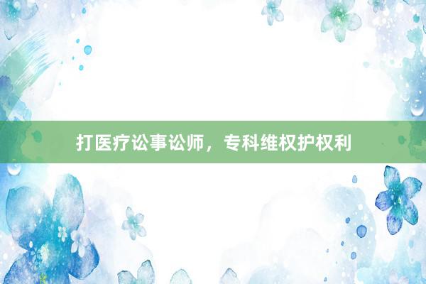 打医疗讼事讼师，专科维权护权利